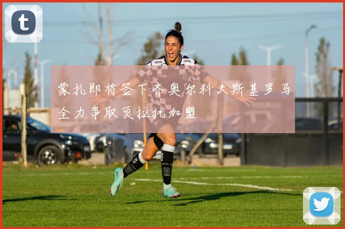 蒙扎即将签下齐奥尔科夫斯基罗马全力争取莫拉托加盟