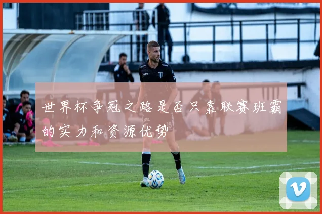 世界杯争冠之路是否只靠联赛班霸的实力和资源优势
